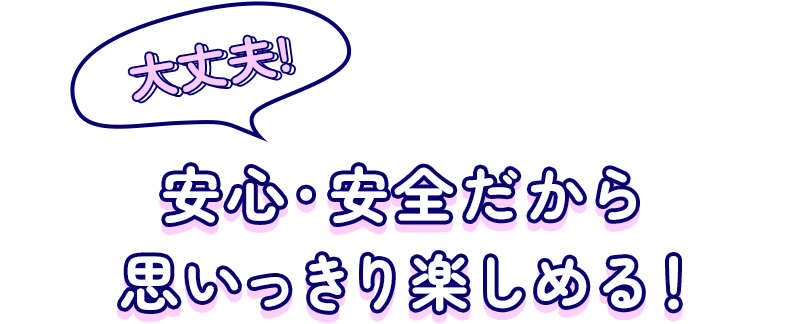 大丈夫！安心・安全だから思いっきり楽しめる！